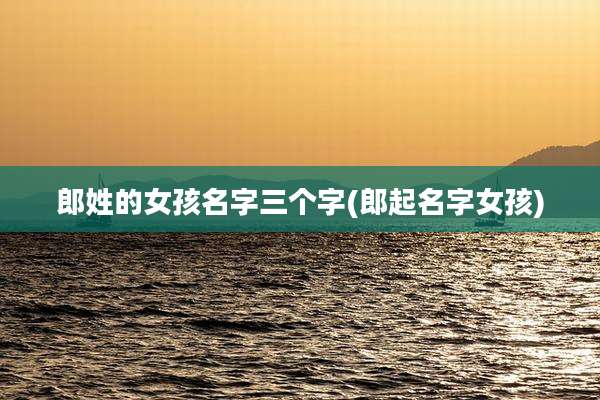 郎姓的女孩名字三个字(郎起名字女孩)