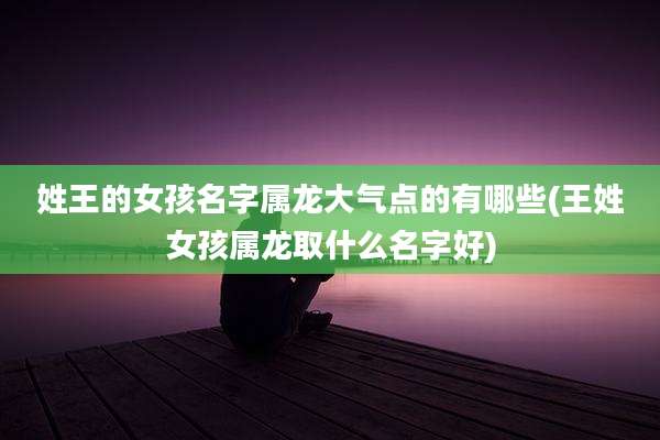 姓王的女孩名字属龙大气点的有哪些(王姓女孩属龙取什么名字好)