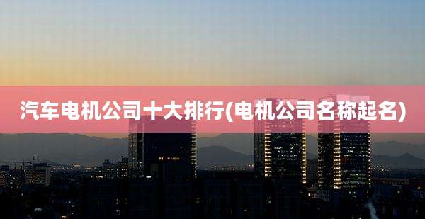 汽车电机公司十大排行(电机公司名称起名)