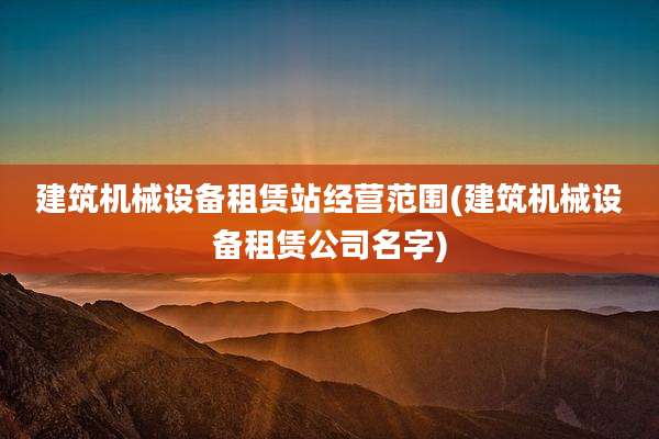 建筑机械设备租赁站经营范围(建筑机械设备租赁公司名字)