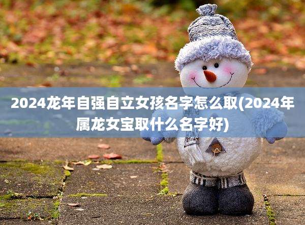 2024龙年自强自立女孩名字怎么取(2024年属龙女宝取什么名字好)