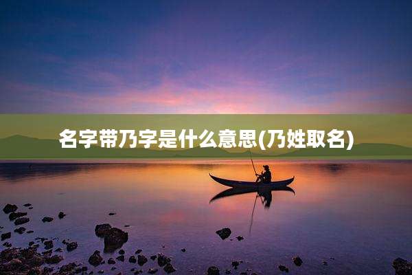 名字带乃字是什么意思(乃姓取名)