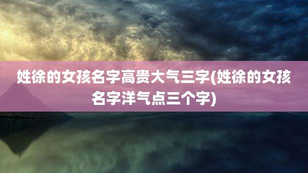 姓徐的女孩名字高贵大气三字(姓徐的女孩名字洋气点三个字)
