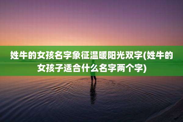 姓牛的女孩名字象征温暖阳光双字(姓牛的女孩子适合什么名字两个字)