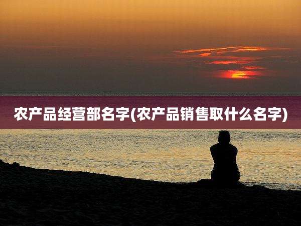 农产品经营部名字(农产品销售取什么名字)