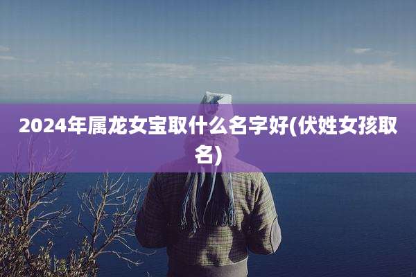 2024年属龙女宝取什么名字好(伏姓女孩取名)