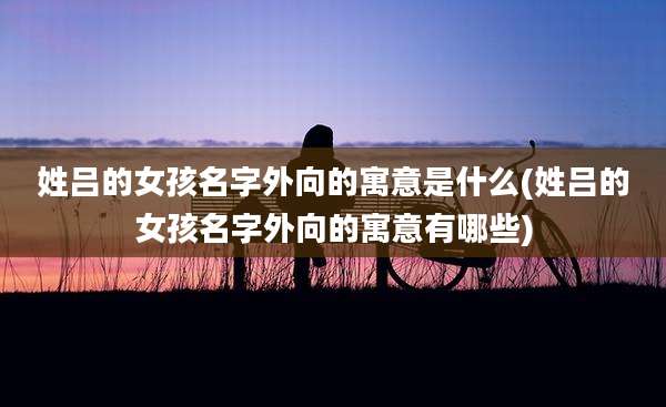 姓吕的女孩名字外向的寓意是什么(姓吕的女孩名字外向的寓意有哪些)