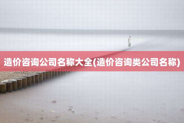 造价咨询公司名称大全(造价咨询类公司名称)