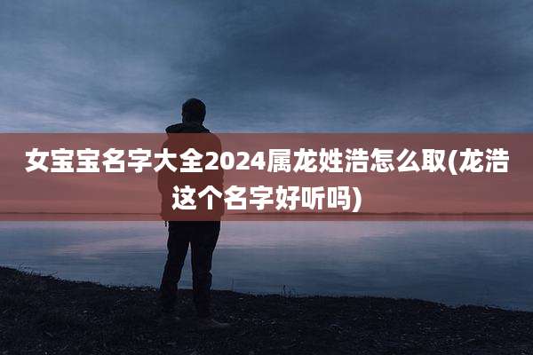 女宝宝名字大全2024属龙姓浩怎么取(龙浩这个名字好听吗)