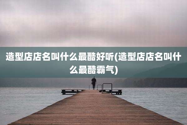 造型店店名叫什么最酷好听(造型店店名叫什么最酷霸气)