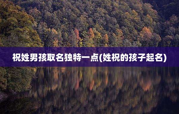 祝姓男孩取名独特一点(姓祝的孩子起名)