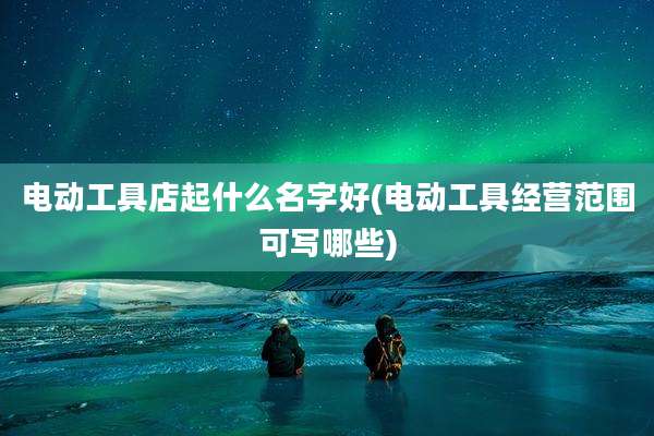 电动工具店起什么名字好(电动工具经营范围可写哪些)