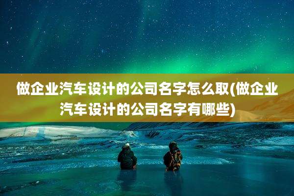 做企业汽车设计的公司名字怎么取(做企业汽车设计的公司名字有哪些)