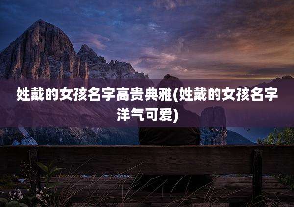 姓戴的女孩名字高贵典雅(姓戴的女孩名字洋气可爱)