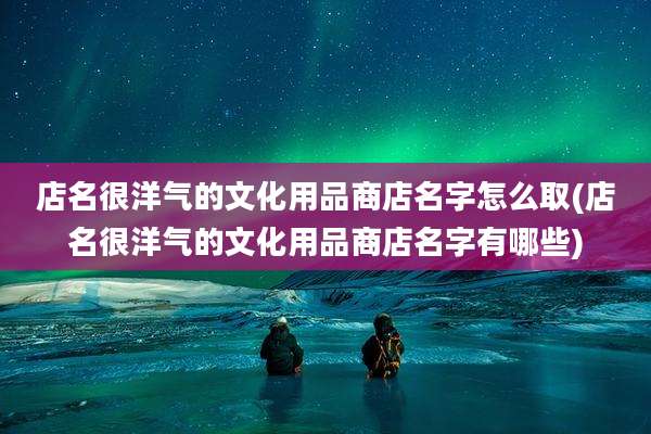 店名很洋气的文化用品商店名字怎么取(店名很洋气的文化用品商店名字有哪些)
