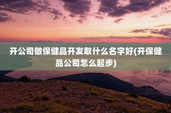 开公司做保健品开发取什么名字好(开保健品公司怎么起步)