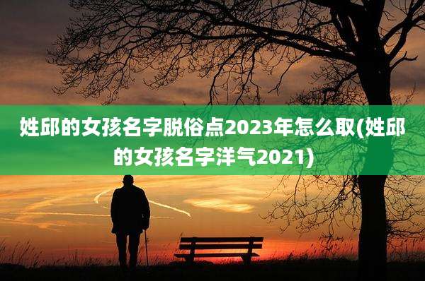 姓邱的女孩名字脱俗点2023年怎么取(姓邱的女孩名字洋气2021)