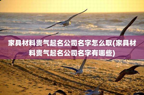 家具材料贵气起名公司名字怎么取(家具材料贵气起名公司名字有哪些)