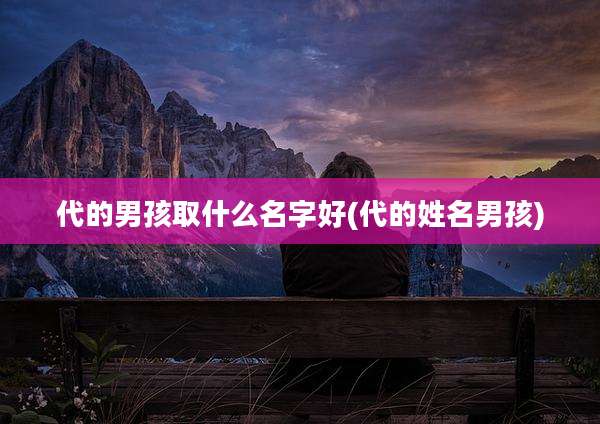 代的男孩取什么名字好(代的姓名男孩)