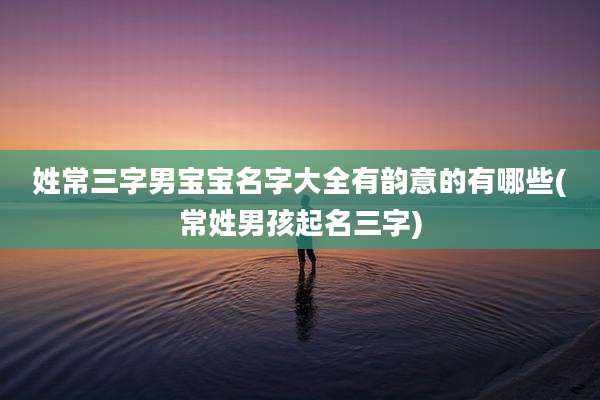 姓常三字男宝宝名字大全有韵意的有哪些(常姓男孩起名三字)