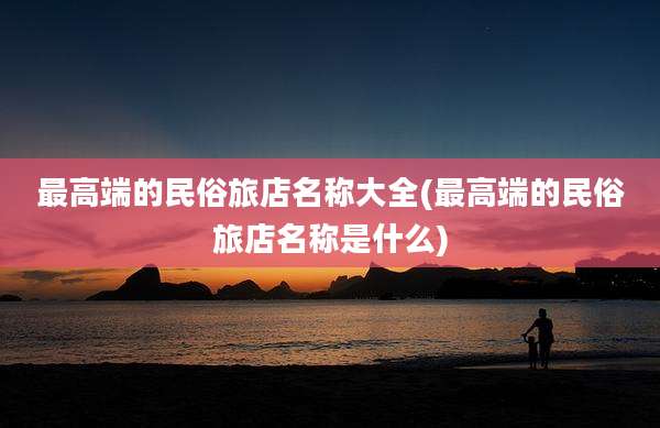 最高端的民俗旅店名称大全(最高端的民俗旅店名称是什么)