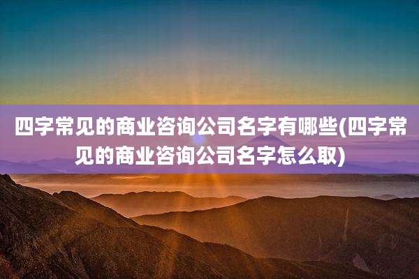 四字常见的商业咨询公司名字有哪些(四字常见的商业咨询公司名字怎么取)