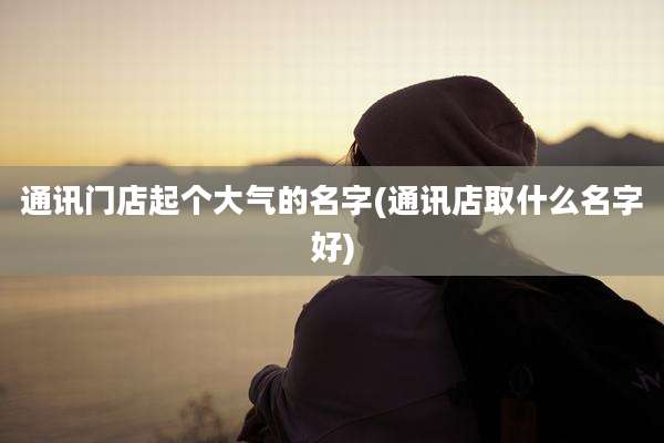 通讯门店起个大气的名字(通讯店取什么名字好)
