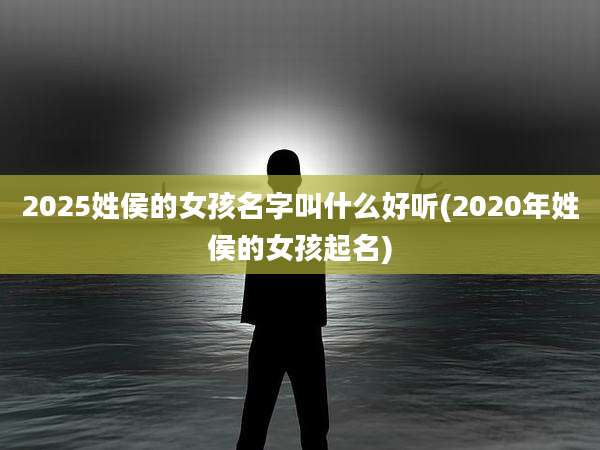 2025姓侯的女孩名字叫什么好听(2020年姓侯的女孩起名)
