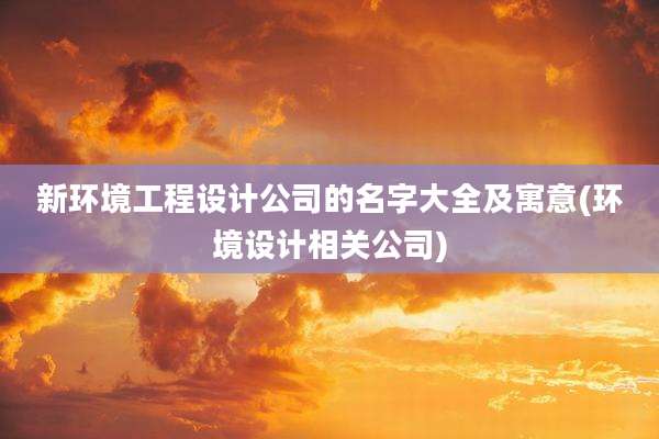 新环境工程设计公司的名字大全及寓意(环境设计相关公司)