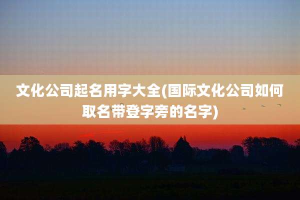文化公司起名用字大全(国际文化公司如何取名带登字旁的名字)