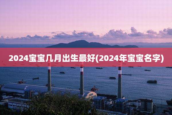 2024宝宝几月出生最好(2024年宝宝名字)