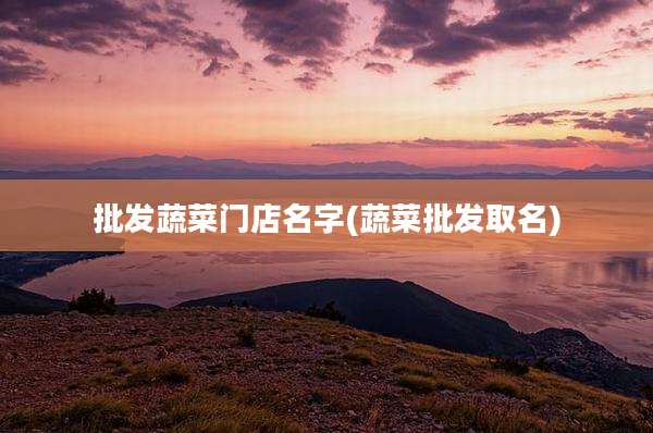 批发蔬菜门店名字(蔬菜批发取名)