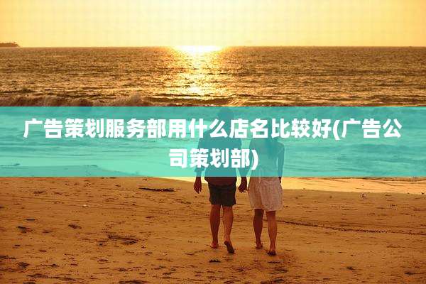广告策划服务部用什么店名比较好(广告公司策划部)