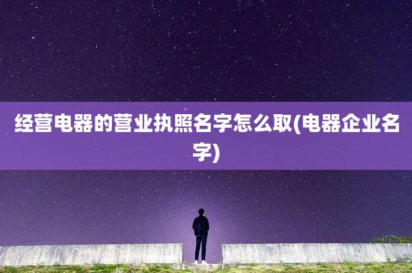 经营电器的营业执照名字怎么取(电器企业名字)