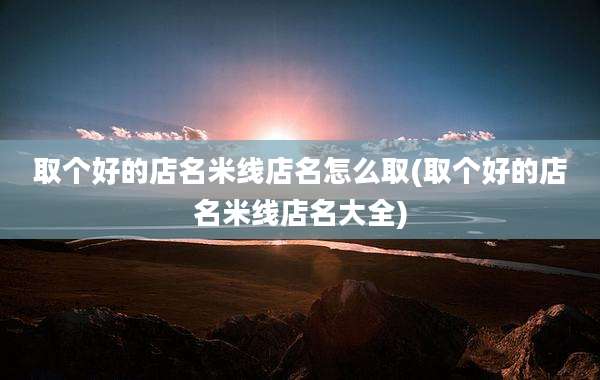 取个好的店名米线店名怎么取(取个好的店名米线店名大全)