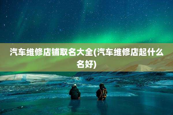 汽车维修店铺取名大全(汽车维修店起什么名好)