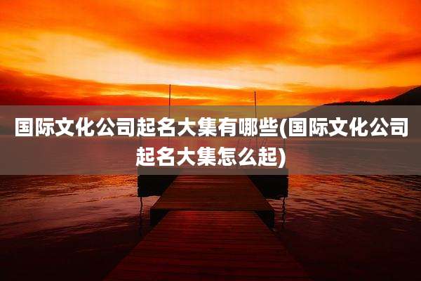 国际文化公司起名大集有哪些(国际文化公司起名大集怎么起)