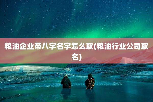 粮油企业带八字名字怎么取(粮油行业公司取名)