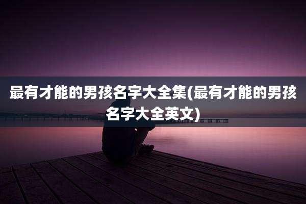 最有才能的男孩名字大全集(最有才能的男孩名字大全英文)