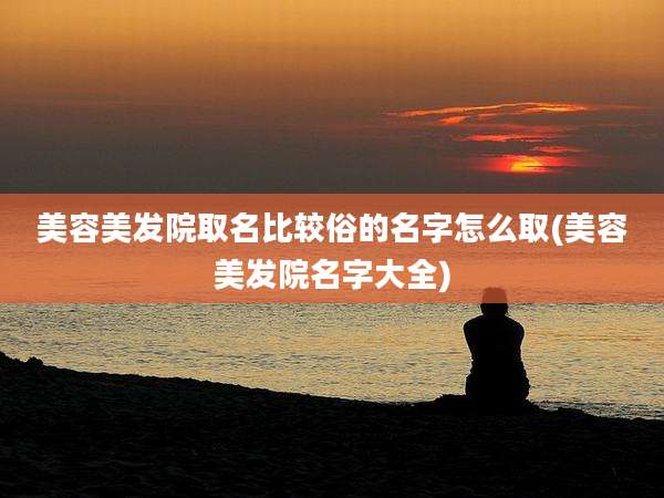美容美发院取名比较俗的名字怎么取(美容美发院名字大全)