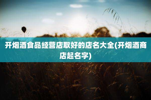 开烟酒食品经营店取好的店名大全(开烟酒商店起名字)