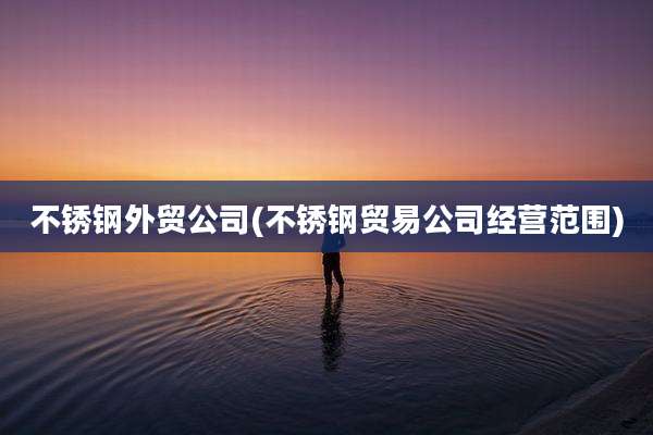 不锈钢外贸公司(不锈钢贸易公司经营范围)