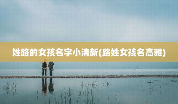 姓路的女孩名字小清新(路姓女孩名高雅)