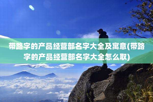 带路字的产品经营部名字大全及寓意(带路字的产品经营部名字大全怎么取)