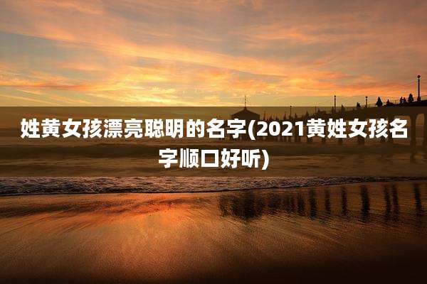 姓黄女孩漂亮聪明的名字(2021黄姓女孩名字顺口好听)