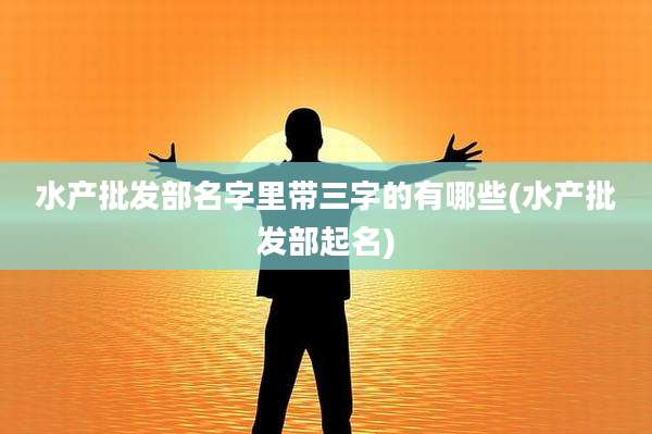 水产批发部名字里带三字的有哪些(水产批发部起名)