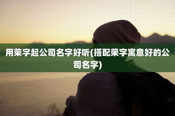 用荣字起公司名字好听(搭配荣字寓意好的公司名字)