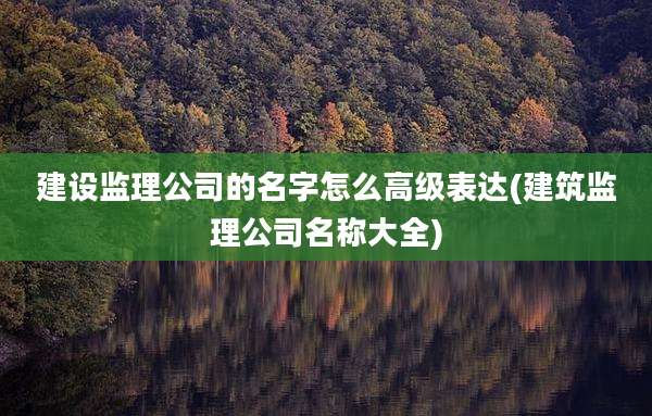 建设监理公司的名字怎么高级表达(建筑监理公司名称大全)