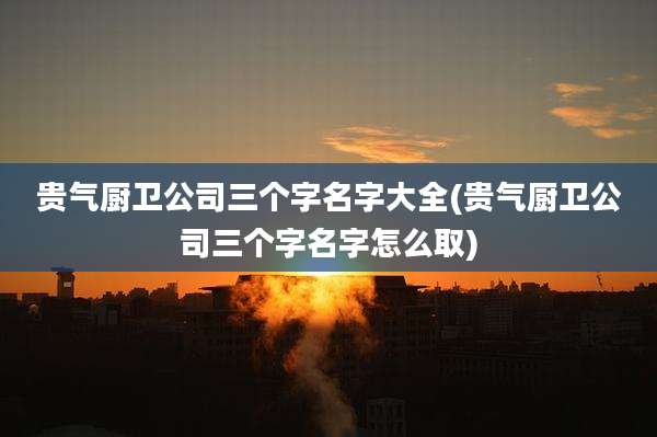 贵气厨卫公司三个字名字大全(贵气厨卫公司三个字名字怎么取)