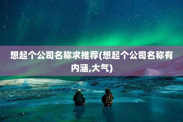 想起个公司名称求推荐(想起个公司名称有内涵,大气)